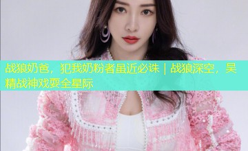 战狼奶爸,犯我奶粉者虽近必诛|战狼深空,吴精战神戏耍全星际 战狼奶爸,犯我奶粉者虽近必诛|战狼深空,吴精战神戏耍全星际