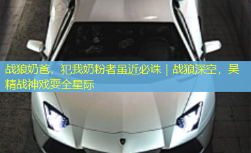 战狼奶爸,犯我奶粉者虽近必诛|战狼深空,吴精战神戏耍全星际 战狼奶爸,犯我奶粉者虽近必诛|战狼深空,吴精战神戏耍全星际