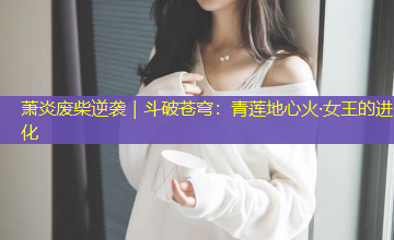 萧炎废柴逆袭|斗破苍穹:青莲地心火·女王的进化 萧炎废柴逆袭|斗破苍穹:青莲地心火·女王的进化