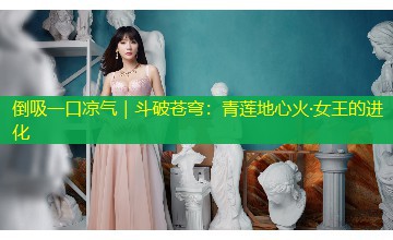 倒吸一口凉气|斗破苍穹:青莲地心火·女王的进化 倒吸一口凉气|斗破苍穹:青莲地心火·女王的进化