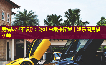 男模屁眼不设防:冰山总裁来操我|娱乐圈男模耽美 男模屁眼不设防:冰山总裁来操我|娱乐圈男模耽美