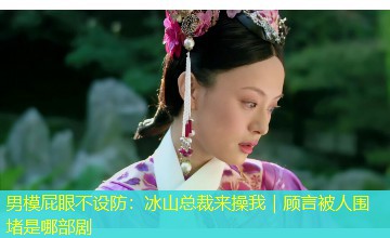 男模屁眼不设防:冰山总裁来操我|顾言被人围堵是哪部剧 男模屁眼不设防:冰山总裁来操我|顾言被人围堵是哪部剧