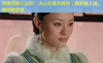 男模屁眼不设防:冰山总裁来操我|顾言被人围堵是哪部剧 男模屁眼不设防:冰山总裁来操我|顾言被人围堵是哪部剧
