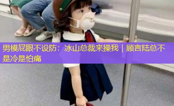 男模屁眼不设防:冰山总裁来操我|顾言陆总不是冷是怕痛 男模屁眼不设防:冰山总裁来操我|顾言陆总不是冷是怕痛