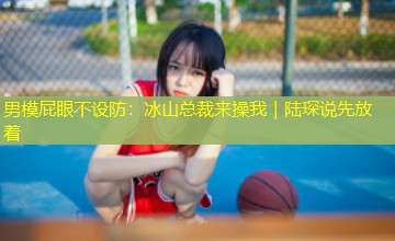 男模屁眼不设防:冰山总裁来操我|陆琛说先放着 男模屁眼不设防:冰山总裁来操我|陆琛说先放着