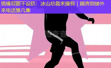 男模屁眼不设防:冰山总裁来操我|顾言别接外来电话第几集 男模屁眼不设防:冰山总裁来操我|顾言别接外来电话第几集