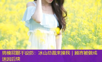 男模屁眼不设防:冰山总裁来操我|顾言被做成迷因后续 男模屁眼不设防:冰山总裁来操我|顾言被做成迷因后续