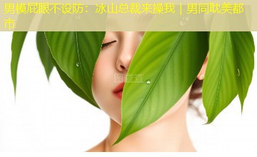 男模屁眼不设防:冰山总裁来操我|男同耽美都市 男模屁眼不设防:冰山总裁来操我|男同耽美都市