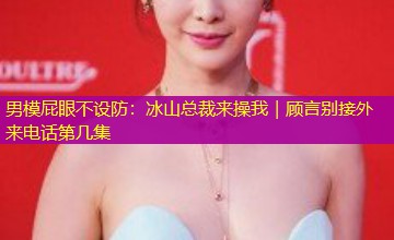 男模屁眼不设防:冰山总裁来操我|顾言别接外来电话第几集 男模屁眼不设防:冰山总裁来操我|顾言别接外来电话第几集